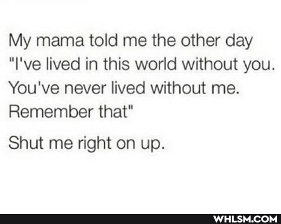 My mama told me the other day
"I've lived in this world without you.
You've never lived without me.
Remember that"
Shut me right on up.