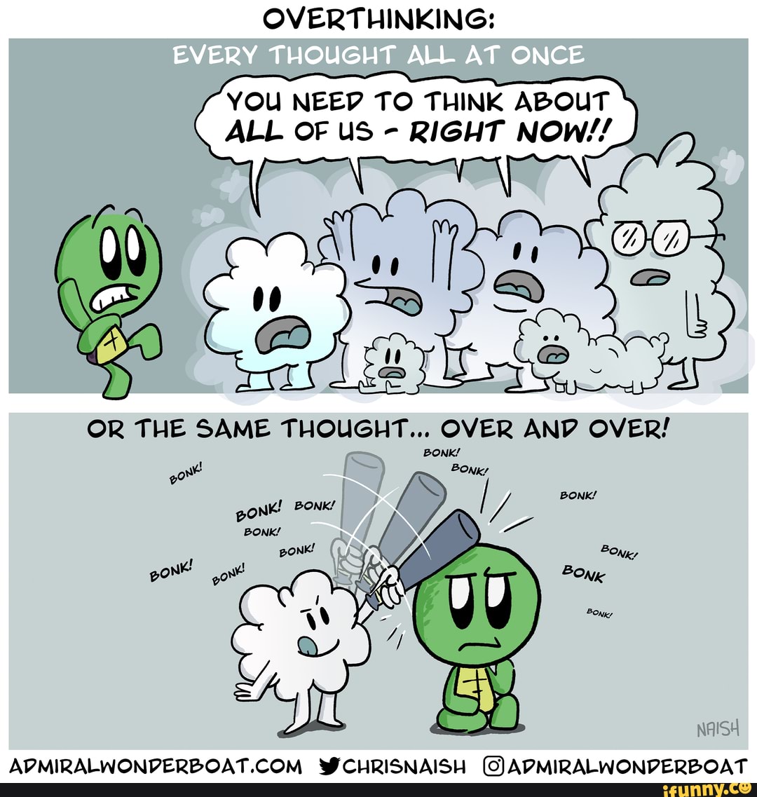 OVERTHINKING:
YOU NEED TO THINK ABOUT ALL OF US - RIGHT NOW//
OR THE SAME THOUGHT... OVER ANV OVER!
BONK/
one BONK/ pont' BONK!
BONK!
pO Nie gon
BONK/
WCHRISNAISH (VADMIRALWONVVERBOAT