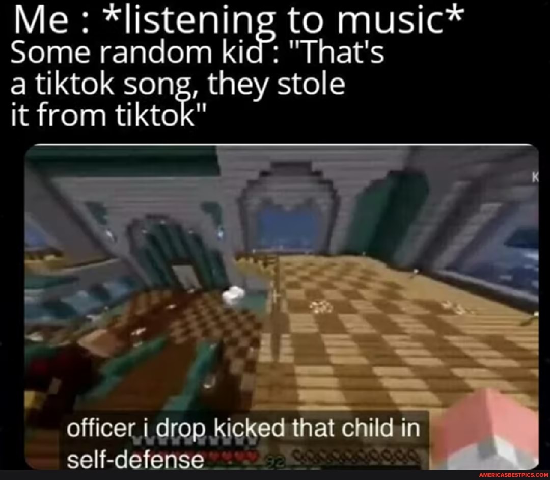 Me *listening to to music*
Some random kid: "That's
a it tiktok from tiktok" song, they stole
it from tiktok"
officer drop kicked that child in self-defense