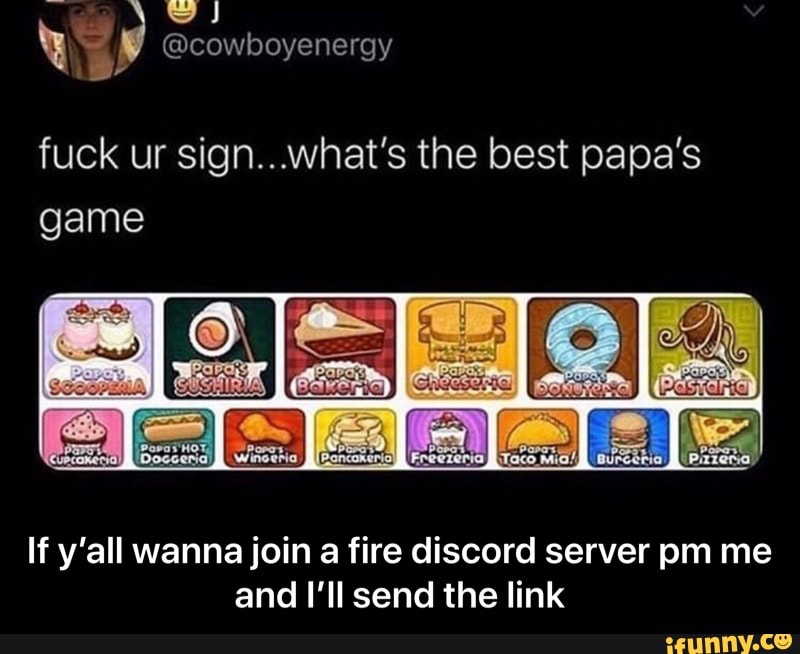 fuck ur sign.. what's the best papa's
game
If y'all wanna join a fire discord server pm me
and I'll send the link - If y’all wanna join a fire discord server pm me and I’ll send the link