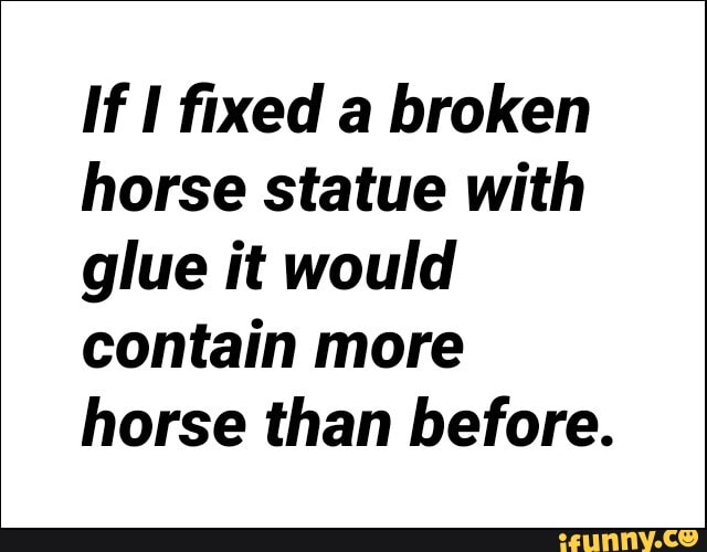 If I fixed a broken
horse statue with
glue it would
contain more
horse than before.