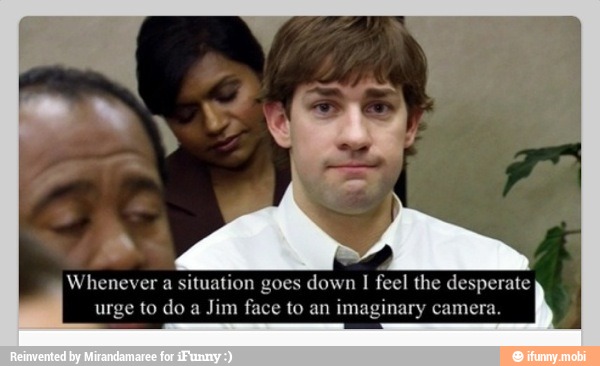 a
Whenever a situation goes down I
feel the desperate
urge to do a
Jim face to an imaginary camera.