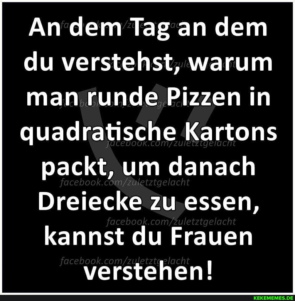 An dem Tag an dem du verstehst, warum man runde Pizzen in quadratische Kartons packt, um danach
Dreiecke zu essen, kannst du Frauen verstehen!