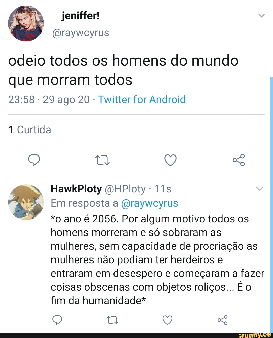 jeniffer!
(Draywcyrus odeio todos os homens do mundo
que morram todos
- 29 ago 20 Twitter for Android
1 Curtida
HawkPloty QHPloty
Em resposta a (Draywcyrus
*o ano é 2056. Por algum motivo todos os homens morreram e só sobraram as mulheres, sem capacidade de procriação as mulheres não podiam ter herdeiros e entraram em desespero e começaram a fazer coisas obscenas com objetos roliços... É fim da humanidade*
Q tt V,