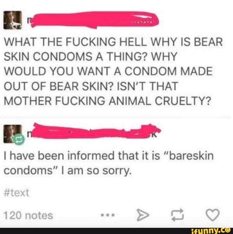 WHAT THE FUCKING HELL WHY IS BEAR SKIN CONDOMS A THING? WHY WOULD YOU WANT A CONDOM MADE OUT OF BEAR SKIN? ISN'T THAT MOTHER FUCKING ANIMAL CRUELTY?
I have been informed that it is "bareskin condoms" I am so sorry.
#text
120 notes oee >