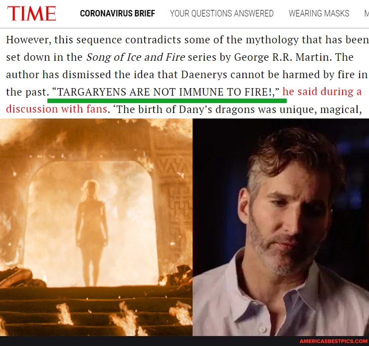 SWERED WEARING MASKS
"TIME coronavirus BrieF YOUR QUESTION
However, this sequence contradicts some of the mythology that has been set down in the Song of Ice and Fire series by George R.R. Martin. The
author has dismissed the idea that Daenerys cannot be harmed by fire in
the past. "TARGARYENS ARE NOT {UNE TO FIRE!," he said during a
discussion with fans. 'The birth of Dany's dragons was unique, magical,