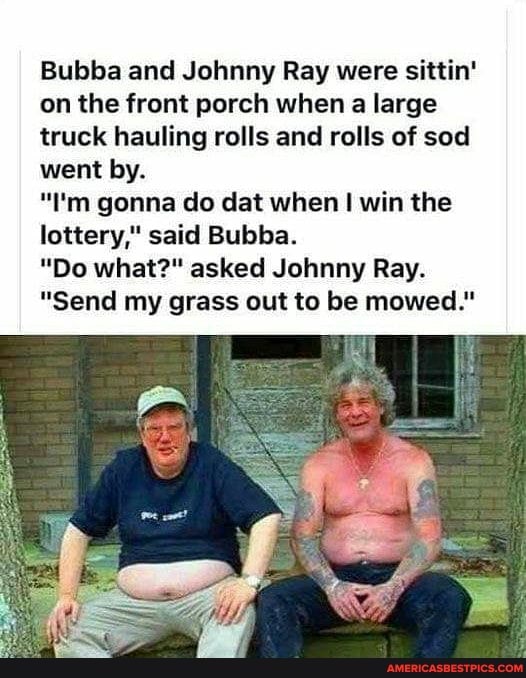 Bubba and Johnny Ray were sittin' on the front porch when a large truck hauling rolls and rolls of sod went by.
"I'm gonna do dat when I win the lottery," said Bubba.
"Do what?" asked Johnny Ray.
"Send my grass out to be mowed."