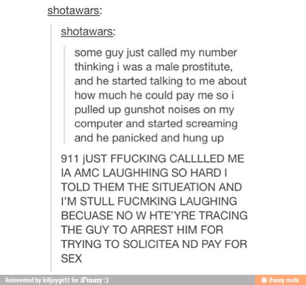 some guy just called my number
thinking i was a male prostitute,
and he started talking to me about
how much he could pay me so i
pulled up gunshot noises on my
computer and started screaming
and he panicked and hung up
IA AMC LAUGHHING SO HARD I
TOLD THEM THE SITUEATION AND
BECUASE NO W HTE'YRE TRACING
THE GUY TO ARREST HIM FOR
TRYING TO SOLICITEA ND PAY FOR