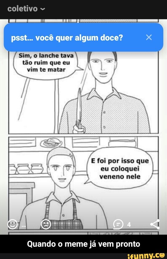 psst... você quer algum doce?
Sim, o lanche tava
tão ruim que eu
vim te matar
E foi por isso que
eu coloquei
veneno nele
Quando o meme ja vem pronto - Quando o meme já vem pronto