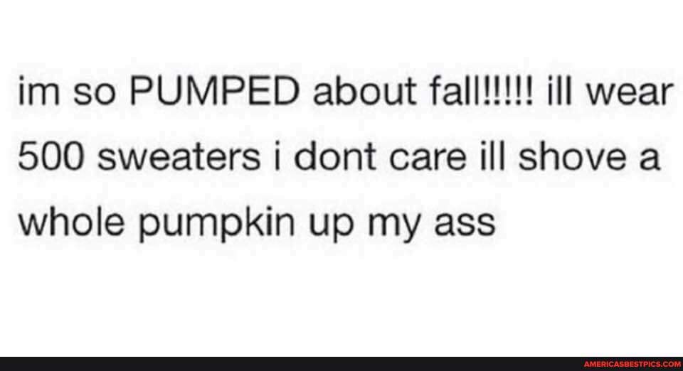 im So PUMPED aloout wear
500 sweaters dont care ill shove a whole pumpkin up my ass