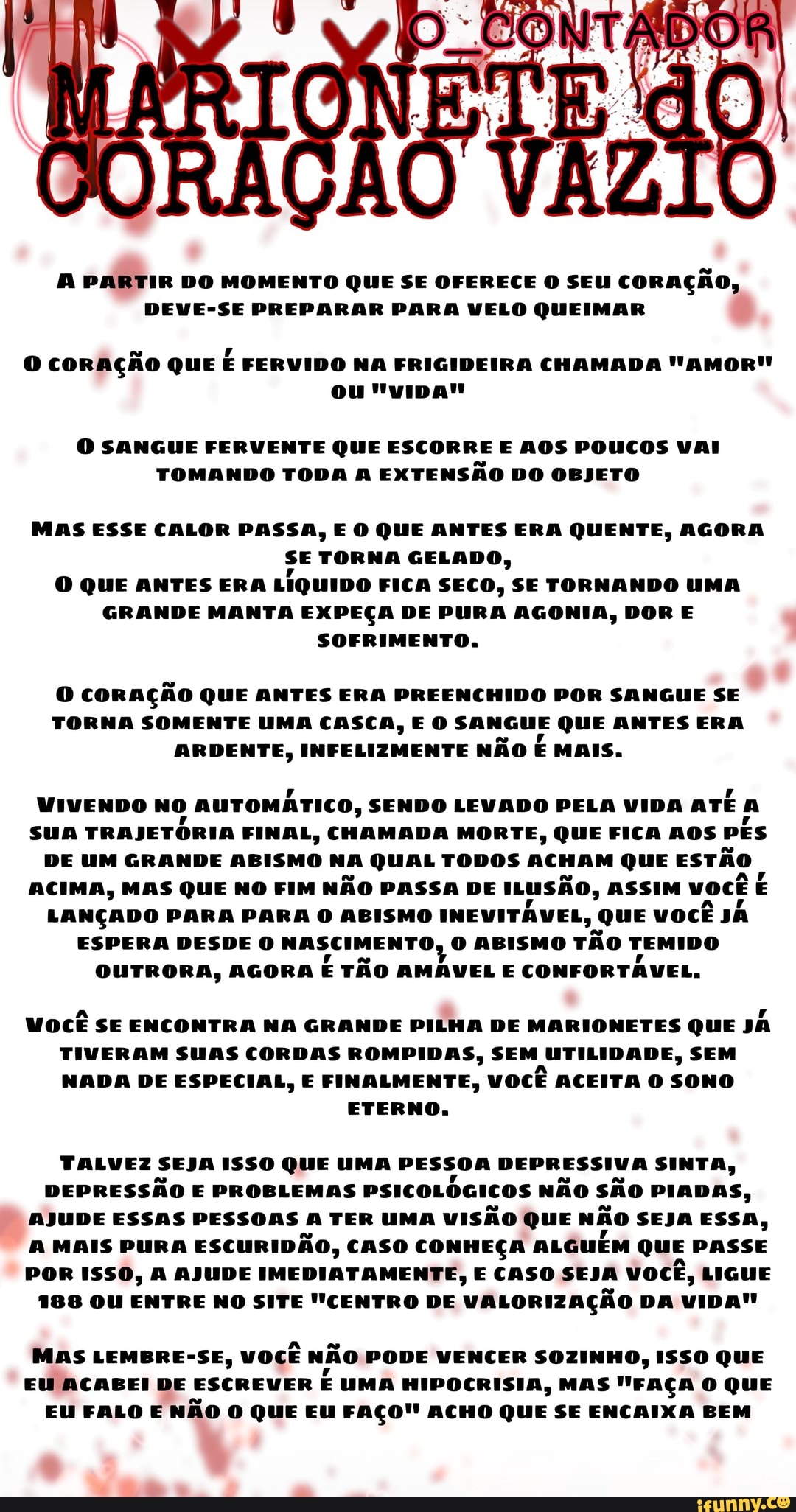 PARTIR DO MOMENTO QUE SE OFERECE O SEU coração,
DEVE-SE PREPARAR PARA VELO QUEIMAR
CORAÇÃO QUE FERVIDO NA FRIGIDEIRA CHAMADA "AMOR"
ou
O SANGUE FERVENTE QUE ESCORRE E AOS POUCOS VAI TOMANDO TODA A EXTENSÃO DO OBJETO
MAS ESSE CALOR PASSA, E O QUE ANTES ERA QUENTE, AGORA SE TORNA GELADO,
O QUE ANTES ERA LiquiDo FICA SECO, SE TORNANDO UMA GRANDE MANTA EXPEÇA DE PURA AGONIA, DOR E SOFRIMENTO.
CORAÇÃO QUE ANTES ERA PREENCHIDO POR SANGUE SE TORNA SOMENTE UMA CASCA, E O SANGUE QUE ANTES ERA ARDENTE, INFELIZMENTE NÃO E MAIS.
VIVENDO NO AUTOMÁTICO, SENDO LEVADO PELA VIDA ATÉ a
SUA TRAJETÓRIA FINAL, CHAMADA MORTE, QUE FICA AOS PÊS DE UM GRANDE ABISMO NA QUAL TODOS ACHAM QUE ESTÃO ACIMA, MAS QUE NO FIM NÃO PASSA DE ILUSÃO, ASSIM você
LANÇADO PARA PARA O ABISMO INEVITÁVEL, QUE VOCÊ JÃ ESPERA DESDE O NASCIMENTO, O ABISMO TÃO TEMIDO OUTRORA, AGORA É TÃO AMÁVEL E CONFORTÁVEL.
Você SE ENCONTRA NA GRANDE PILHA DE MARIONETES QUE TIVERAM SUAS CORDAS ROMPIDAS, SEM UTILIDADE, SEM NADA DE ESPECIAL, E FINALMENTE, VOCÊ ACEITA O SONO
ETERNO.
TALVEZ SEJA ISSO QUE UMA PESSOA DEPRESSIVA SINTA,
DEPRESSÃO E PROBLEMAS PSICOLÓGICOS NÃO SÃO PIADAS,
AJUDE ESSAS PESSOAS A TER UMA VISÃO QUE NÃO SEJA ESSA,
MAIS PURA ESCURIDÃO, CASO CONHEÇA ALGUÉM QUE PASSE POR ISSO, A AJUDE IMEDIATAMENTE, E CASO SEJA VOCÊ, LIGUE
188 OU ENTRE NO SITE "CENTRO DE VALORIZAÇÃO DA VIDA!
MAS LEMBRE-SE, VOCÊ NÃO PODE VENCER SOZINHO, ISSO QUE EU ACABEI DE ESCREVER É UMA HIPOCRISIA, MAS "FAÇA O QUE EU FALO E NÃO O QUE EU FAÇO!! ACHO QUE SE ENCAIXA BEM