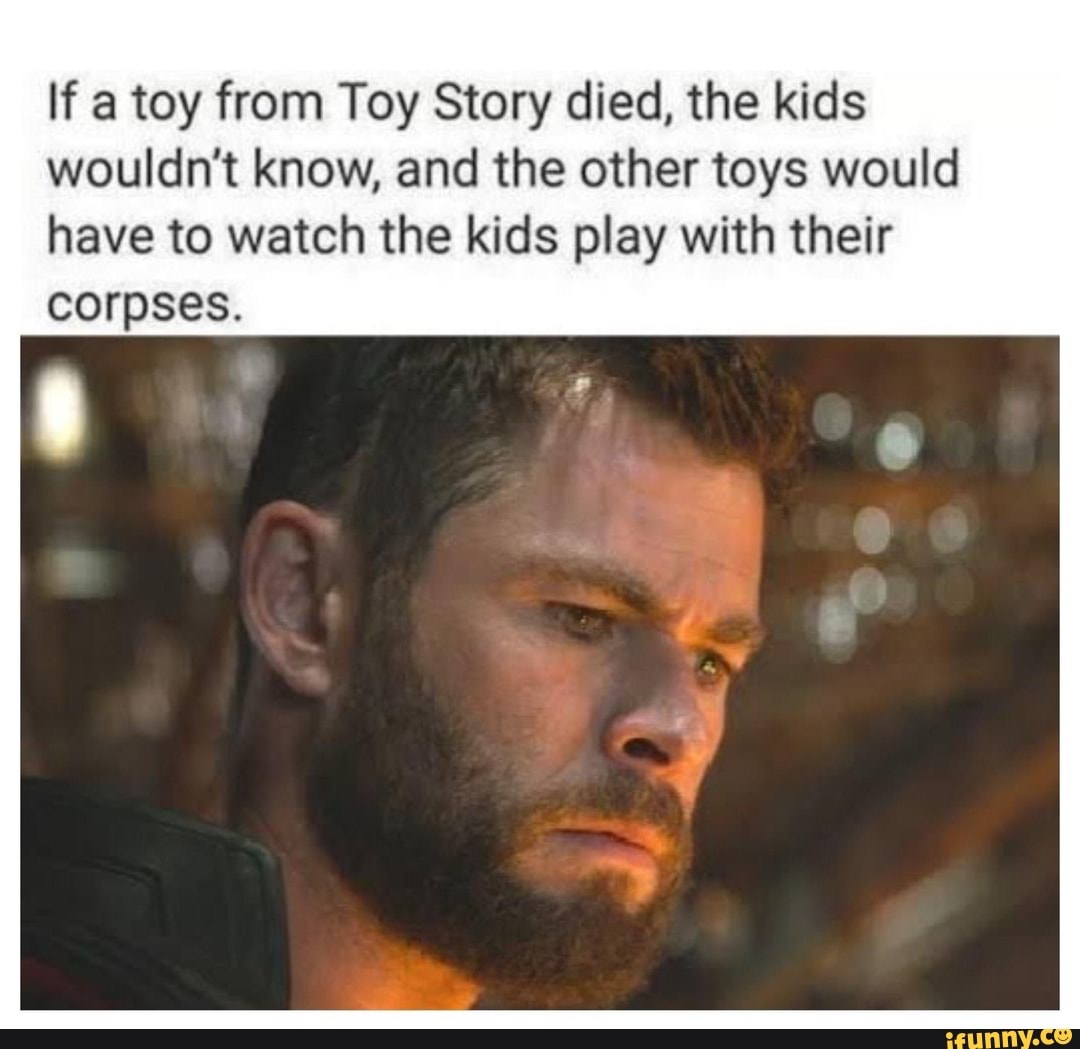 If a toy from Toy Story died, the kids wouldn't know, and the other toys would have to watch the kids play with their
corpses.