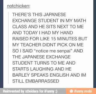 notchicken:
THERE'S THIS JAPANESE
EXCHANGE STUDENT IN MY MATH
CLASS AND HE SITS NEXT TO ME
AND TODAY I HAD MY HAND.
RAISED FOR LIKE 15 MINUTES BUT
MY TEACHER DIDNT PICK ON ME
SO I SAID "notice me senpai" AND
THE JAPANESE EXCHANGE
STUDENT TURNS TO ME AND
STARTS LAUGHING AND HE
BARLEY SPEAKS ENGLISH AND IM
STILL EMBARRASSED