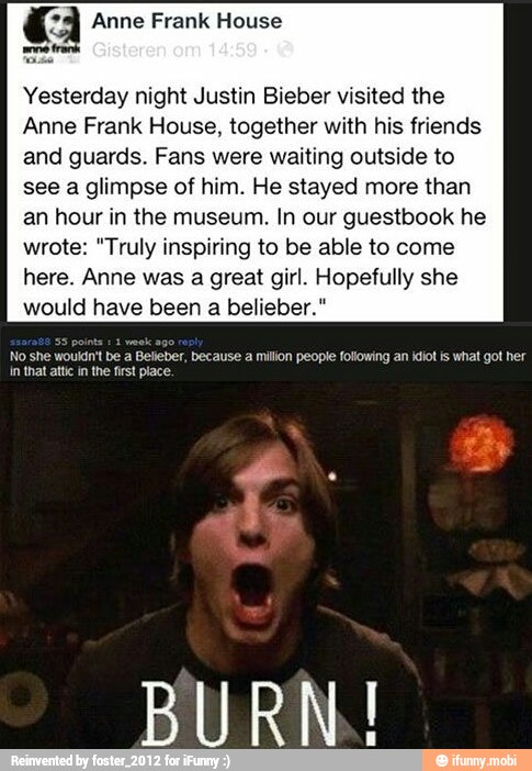 Yesterday night Justin Bieber visited the
Anne Frank House, together with his friends
and guards. Fans were waiting outside to
see a glimpse of him. He stayed more than
an hour in the museum. In our guestbook he
wrote: "Truly inspiring to be able to come
here. Anne was a great girl. Hopefully she
would have been a belieber."
No she wouldn't be a Beleber, because a milion people following an idiot is what got her
in that atc in the first place.