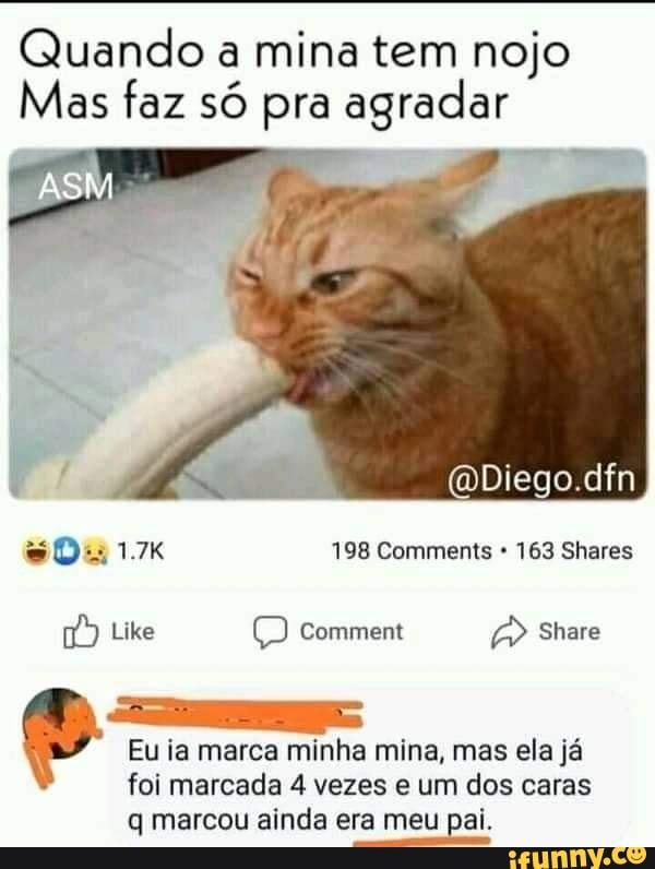 Quando a mina tem nojo
Mas faz só pra agradar
(Diego dfn
Da 198 Comments 163 Shares
Like Comment Share
Eu ia marca minha mina, mas ela já foi marcada 4 vezes e um dos caras
q marcou ainda era meu pai.