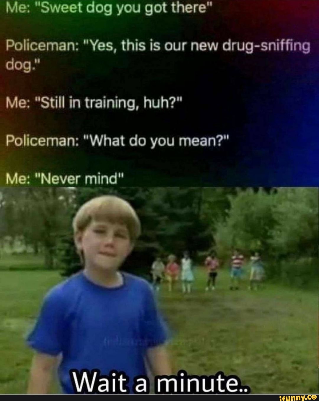 Me: "Sweet dog you got there"
Policeman: "Yes, this is our new drug-sniffing dog."
Me: "Still in training, huh?"
Policeman: "What do you mean?"
Me: "Never mind"
Wait minute.