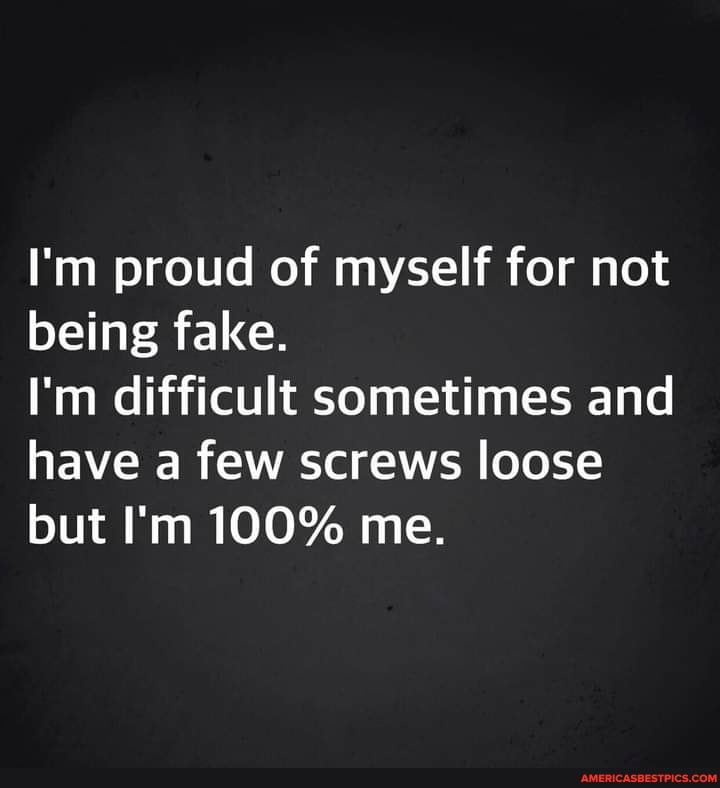 I'm proud of myself for not being fake.
I'm difficult sometimes and have a few screws loose but I'm 100% me.