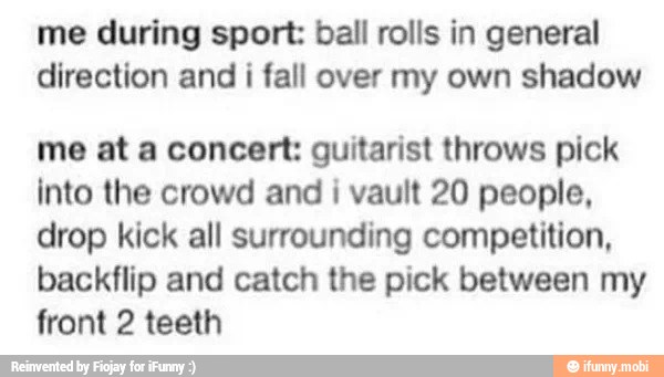 me during sport: ball rolls in general
direction and i fall over my own shadow
me at a concert: guitarist throws pick
into the crowd and
i
vault 20 people,
drop kick all surrounding competition,
backflip and catch the pick between my
front 2 teeth