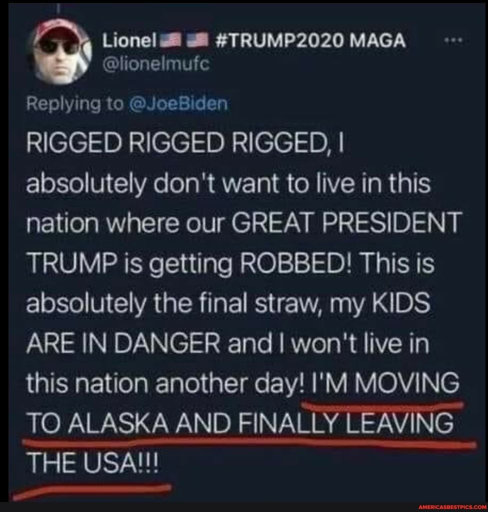 Replying to @JoeBiden
RIGGED RIGGED RIGGED, I absolutely don't want to live in this nation where our GREAT PRESIDENT TRUMP is getting ROBBED! This is absolutely the final straw, my KIDS ARE IN DANGER and I won't live in this nation another day! I'M MOVING TO ALASKA AND FINALLY LEAVING
THE USA!!!