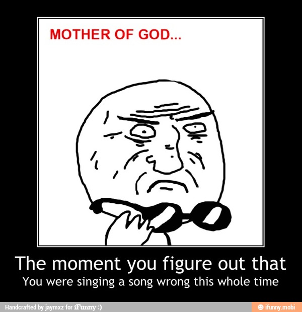MOTHER OF GOD...
The moment you figure out that
You were singing a song wrong this whole time - The moment you figure out that
You were singing a song wrong this whole time