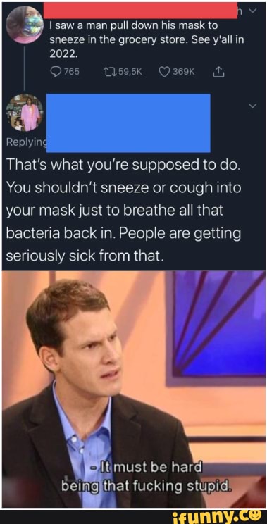 3 1 saw a man
pull down his mask to
sneeze in the grocery store. See y'all in
2022.
That's what you're supposed to do.
You shouldn't sneeze or cough into
your mask just to breathe all that
bacteria back in. People are getting
seriously sick from that.