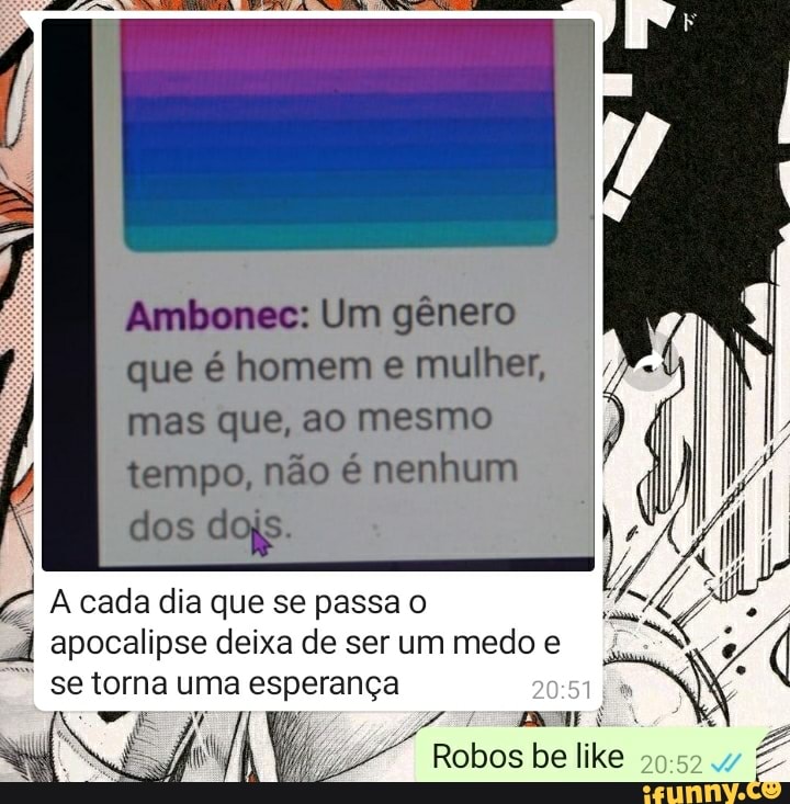Ambones: Um gênero que é homem e mulher, mas que, ao mesmo tempo, não é nenhum
dos dojs.
A cada dia que se passa o
"À apocalipse se torna deixa uma de ser esperança um medo e (
I se torna uma esperança
Robos be like