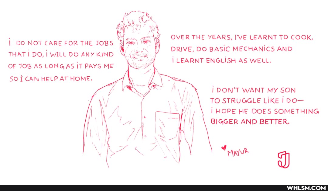 DO NOT CARE FOR THE JOBS THAT I DO, I WILL DO ANY KIND OF JOB AS LONGAS IT PAYS ME SOT CAN HELP AT HOME.
OVER THE YEARS, I'VE LEARNT TO COOK,
DRIVE, DO BASIC MECHANICS AND LEARNT ENGLISH AS WELL.
DON'T WANT MY SON TO STRUGGLE LIKE I DO-
HOPE HE DOES SOMETHING BIGGER AND BETTER.