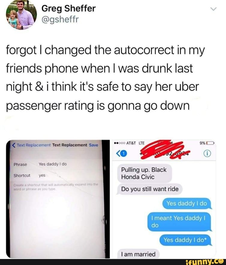 forgot I changed the autocorrect in my
friends phone when I was drunk last
night i think it's safe to say her uber
passenger rating is gonna go down
I
Shortcut yes Honda Civic
I
E Do you still want ride
daddy
do
Yes daddy I do*
Lam married