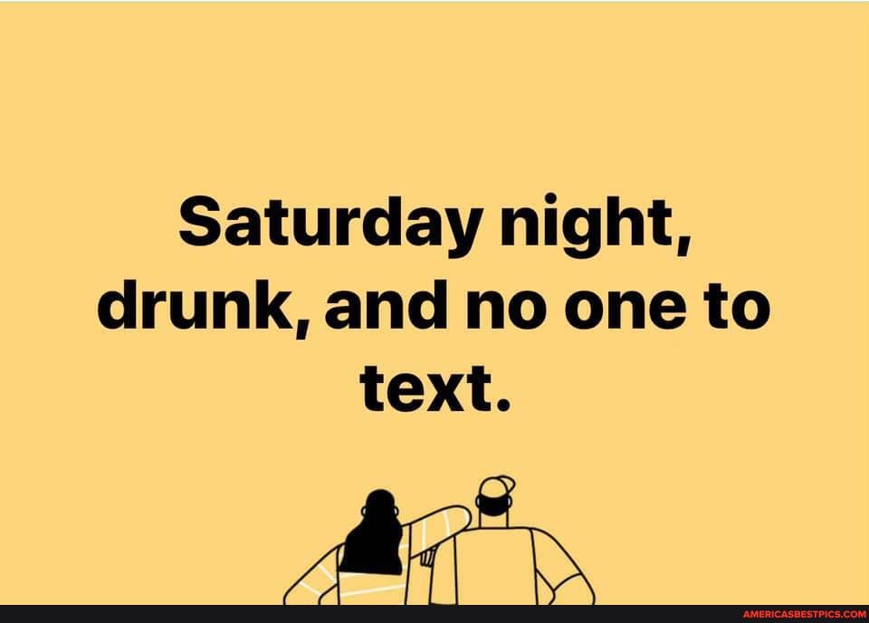 Saturday night, drunk, and no one to text.