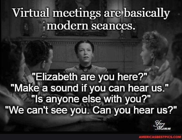 Virtual il meetings are basically modern seances.
Elizabeth are you here?"
"Make a sound if you can hear us."
"Is anyone else with you?"
"We can't see you. Can you hear us?"
Yore