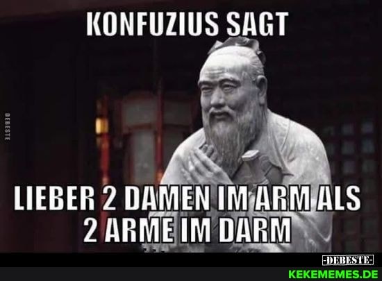 KONFUZIUS SAGT
LIEBER 7 DAMEN IM ARM ALS ARMEIM DARM