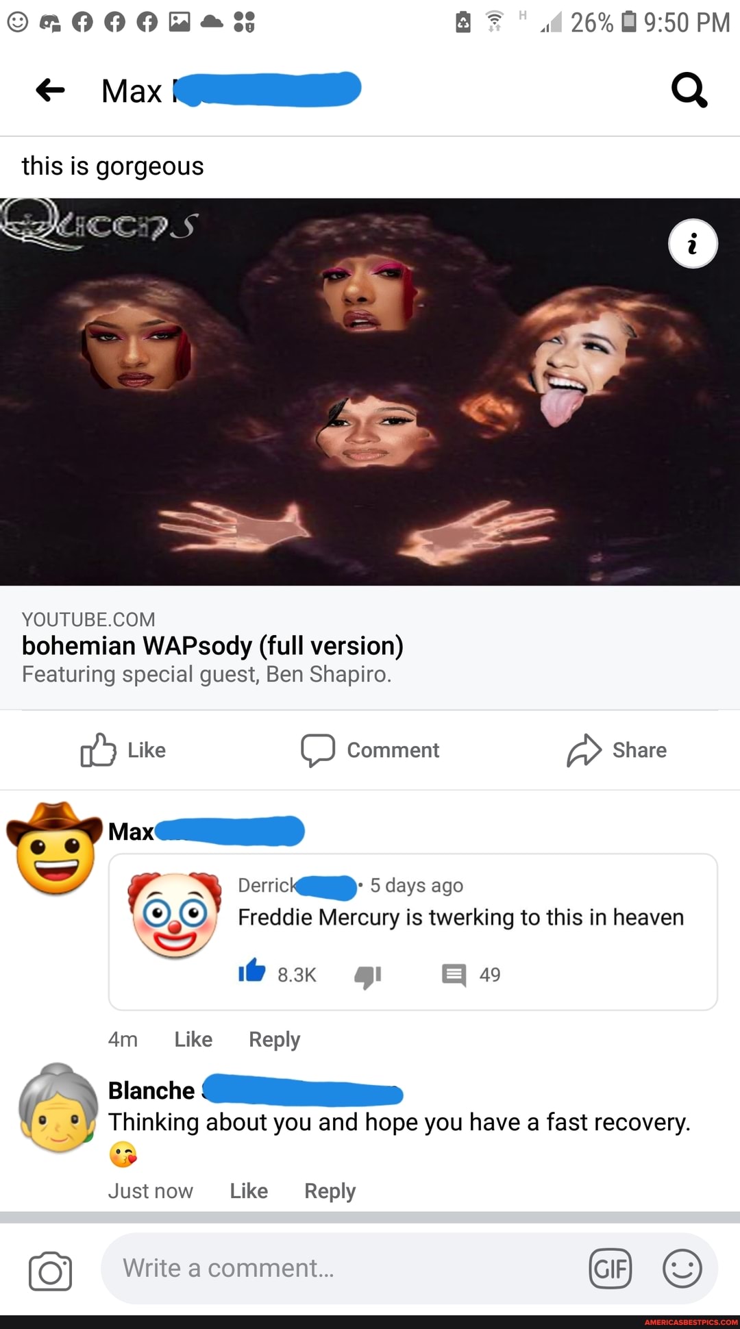 as 26% PM
Max Q
this is gorgeous
YOUTUBE COM
bohemian WAPsody (full version)
Featuring special guest, Ben Shapiro
Like OO Comment Share
ww Der 5 days ago
Freddie Mercury is twerking to this in heaven
49
Like Reply
Blanche
Thinking about you and hope you have a fast recovery.
Just now Like Reply
Write comment...
GIF)