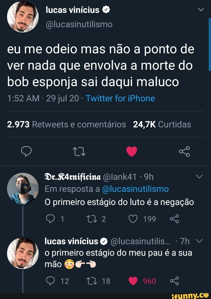 eu me odeio mas nao a ponto de
ver nada que envolva a morte do
bob esponja sai daqui maluco
Twitter for iPhone
2.973 Retweets e comentarios 24,7K Curtidas
WS O primeiro estágio do luto é a negação
lucas vinicius @lucasinutilis.. -7h v
o primeiro estágio do meu pau é a sua
mão BED