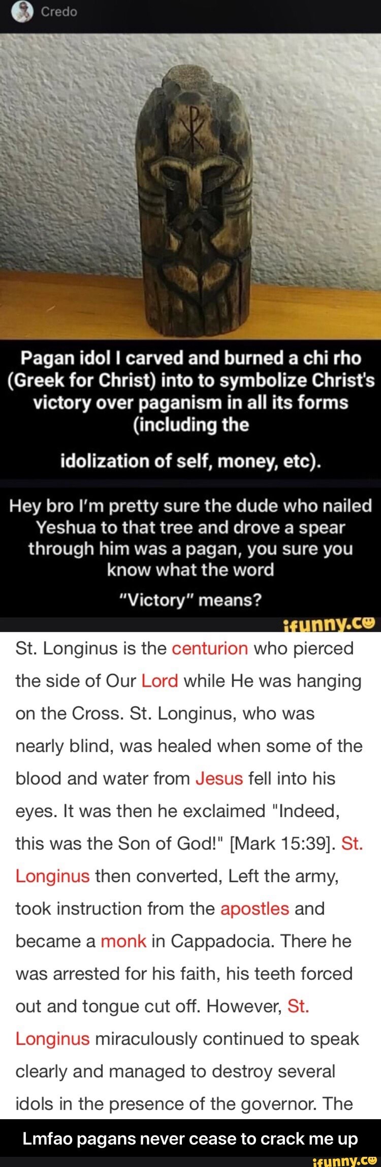 Pagan idol I carved and burned a chi rho
(Greek for Christ) into to symbolize Christ's
victory over paganism in all its forms
(including the
idolization of self, money, etc).
Hey bro I'm pretty sure the dude who nailed
Yeshua to that tree and drove a spear
through him was a pagan, you sure you
"Victory" means?
St. Longinus is the centurion who
pierced
the side of Our Lord while He was hanging
on the Cross. St. Longinus, who was
nearly blind, was healed when some of the - Lmfao pagans never cease to crack me up