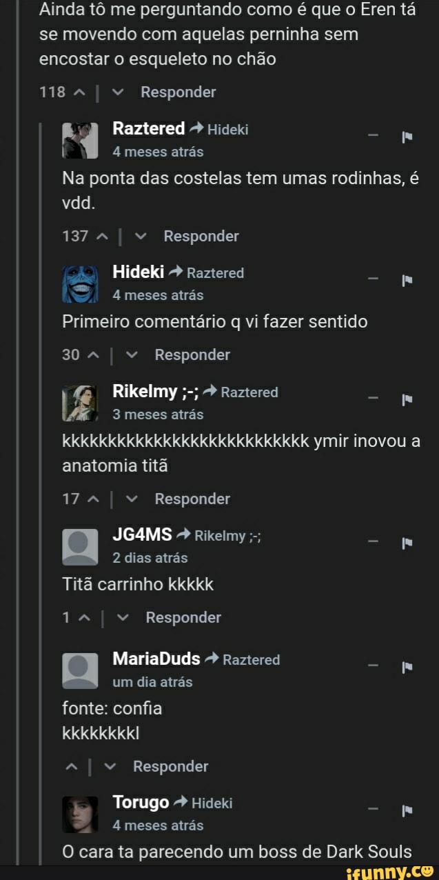 Ainda tô me perguntando como é que o Eren tá se movendo com aquelas perninha sem encostar o esqueleto no chão
118 I " Responder
Raztered Hideki
4 meses atrás
Na ponta das costelas tem umas rodinhas, é vdd.
137 I " Responder
Hideki Raztered
meses atrás
Primeiro comentário q vi fazer sentido
30 I " Responder
I Rikelmy meses atrás Raztered
3 meses atrás kkkkkkkkkkkkkkkkkkkkkkkkkkk ymir inovou a anatomia titã
17 I " Responder
JG4MS Rikeimy
2 dias atrás
Titã carrinho kkkkk
14 I " Responder
MariaDuds + Raztered um dia atrás
fonte: confia
kkkkkkkkI
I " Responder
Torugo Hideki
4 meses atrás
O cara ta parecendo um boss de Dark Souls