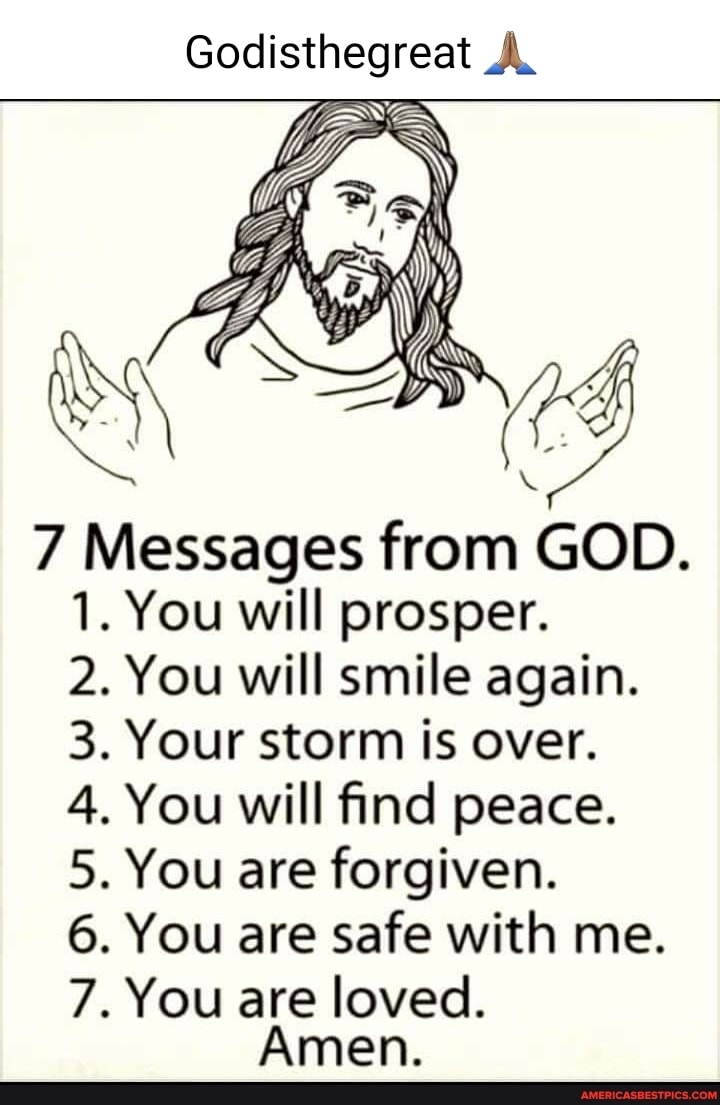 Godisthegreat
7 Messages from GOD.
1. You will prosper.
2. You will smile again.
3. Your storm is over.
4. You will find peace.
5. You are forgiven.
6. You are safe with me.
7. You are loved.
Amen.