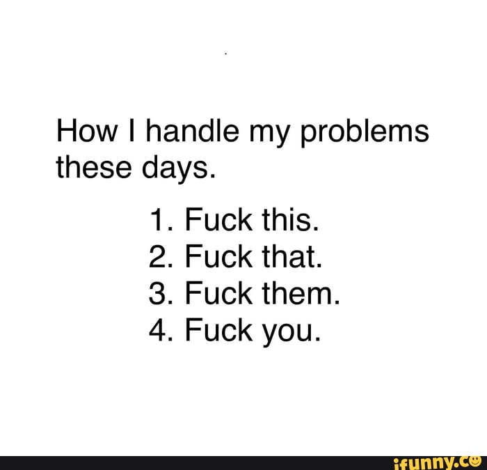 How I handle my problems
these days.
1. Fuck this.
2. Fuck that.
3. Fuck them.