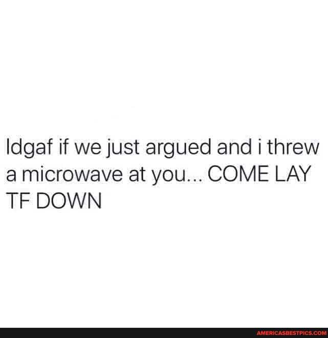 ldgaf if we just argued and threw a microwave at you... COME LAY TF DOWN