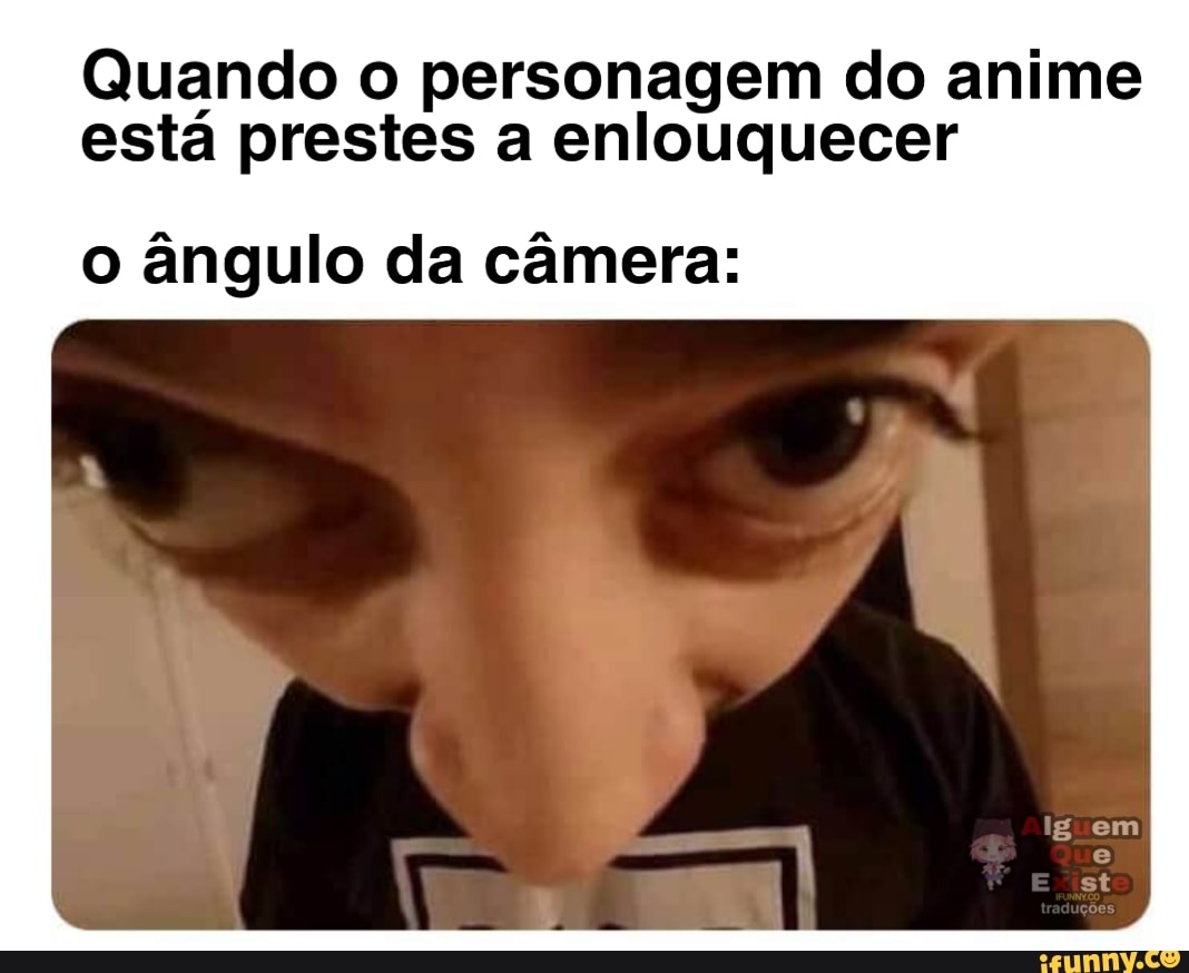 Quando o personagem do anime
está prestes a enlouquecer
o ângulo da câmera:
