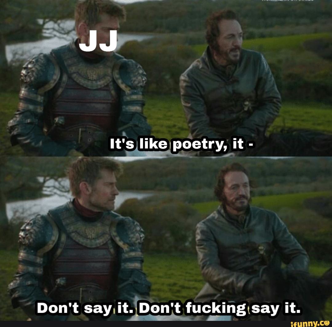 It's like poetry, it -
Don't say, fucking :say it.