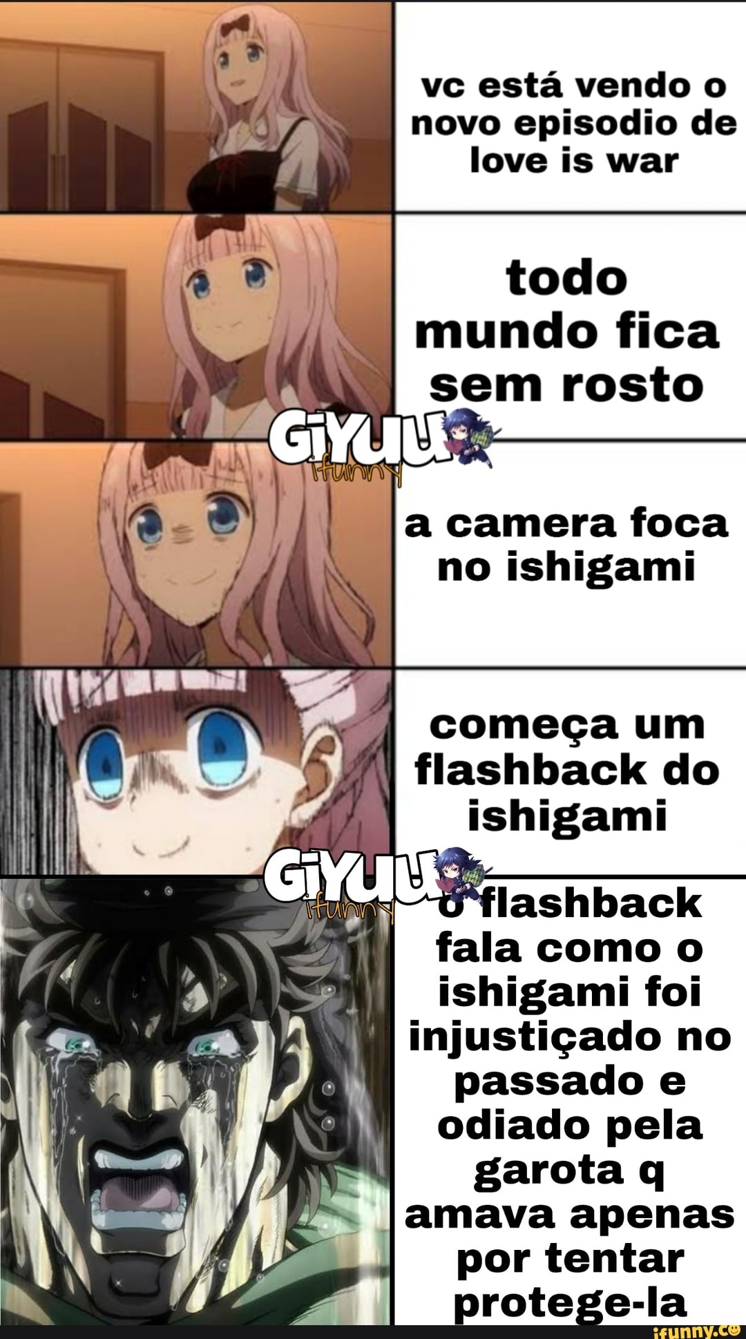 vc está vendo o
novo episodio de
love is war
todo
mundo fica
sem rosto
UNS
camera foca
no ishigami
começa um
ishigami
fala como o
ishigami foi
injustiçado no
passado e
odiado pela
garota q
[amava apenas
por tentar
protege-la