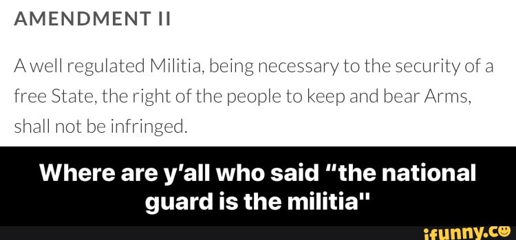 Awell regulated Militia, being necessary to the security of a
free State, the right of the people to keep and bear Arms,
shall not be infringed.
Where are y'all who said "the national
guard is the militia" - Where are y’all who said “the national guard is the militia"