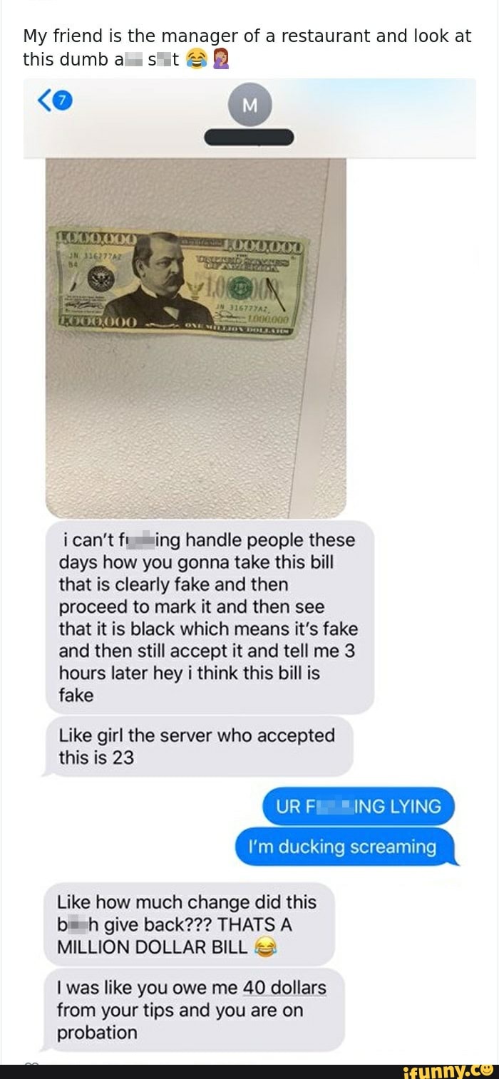 My friend is the manager of a restaurant and look at
this dumb aia suit B
i can't fussing handle people these
days how you gonna take this bill
that is clearly fake and then
proceed to mark it and then see
that it is black which means it's fake
and then still accept it and tell me 3
hours later hey i think this bill is
fake
Like girl the server who accepted
this is 23
URF ING LYING
I'm ducking screaming
Like how much change did this
bash give back??? THATS A
MILLION DOLLAR BILL &3
I was like you owe me 40 dollars