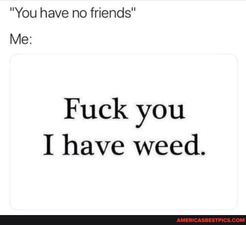 "You have no friends"
Me:
Fuck you
I have weed.