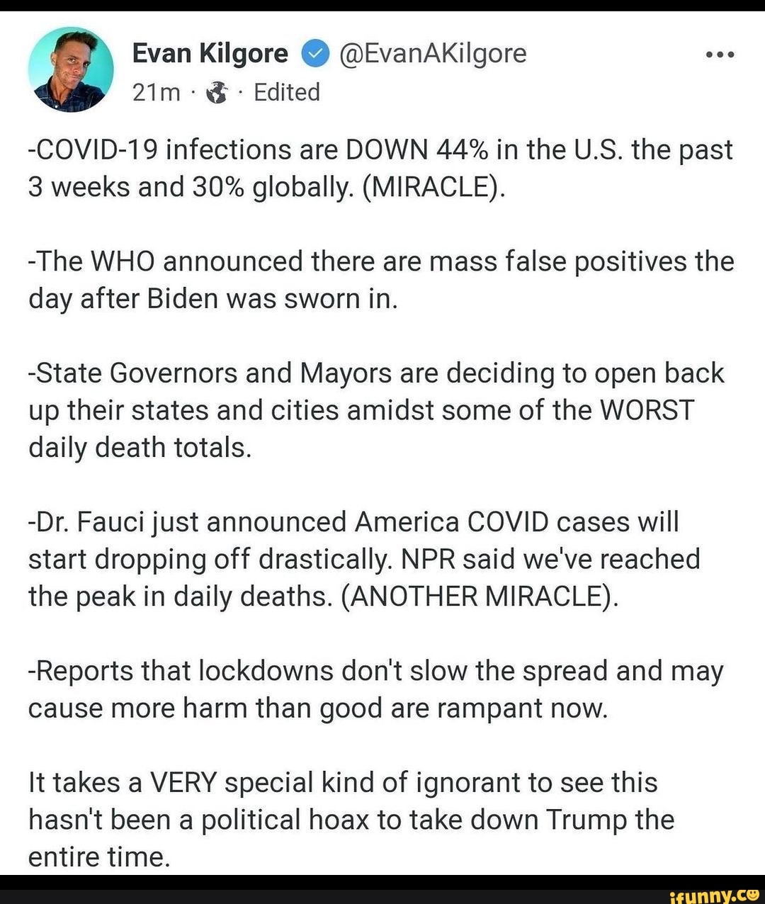 Evan Kilgore @ @EvanAKilgore
Edited
-COVID-19 infections are DOWN 44% in the U.S. the past
3 weeks and 30% globally. (MIRACLE).
-The WHO announced there are mass false positives the day after Biden was sworn in.
-State Governors and Mayors are deciding to open back up their states and cities amidst some of the WORST daily death totals.
-Dr. Fauci just announced America COVID cases will start dropping off drastically. NPR said we've reached the peak in daily deaths. (ANOTHER MIRACLE).
-Reports that lockdowns don't slow the spread and may cause more harm than good are rampant now.
It takes a VERY special kind of ignorant to see this hasn't been a political hoax to take down Trump the
entire time.