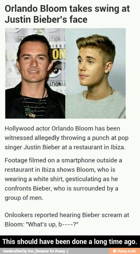 Orlando Bloom takes swing at
Justin Bieber's face
Hollywood actor Orlando Bloom has been
witnessed allegedly throwing a punch at pop
singer Justin Bieber at a restaurant in Ibiza.
Footage filmed on a
smartphone outside a
restaurant in Ibiza shows Bloom, who is
wearing a white shirt, gesticulating as he
confronts Bieber, who is surrounded by a
group of men.
Onlookers reported hearing Bieber scream at
This should have been done a long time ago. - This should have been done a long time ago.