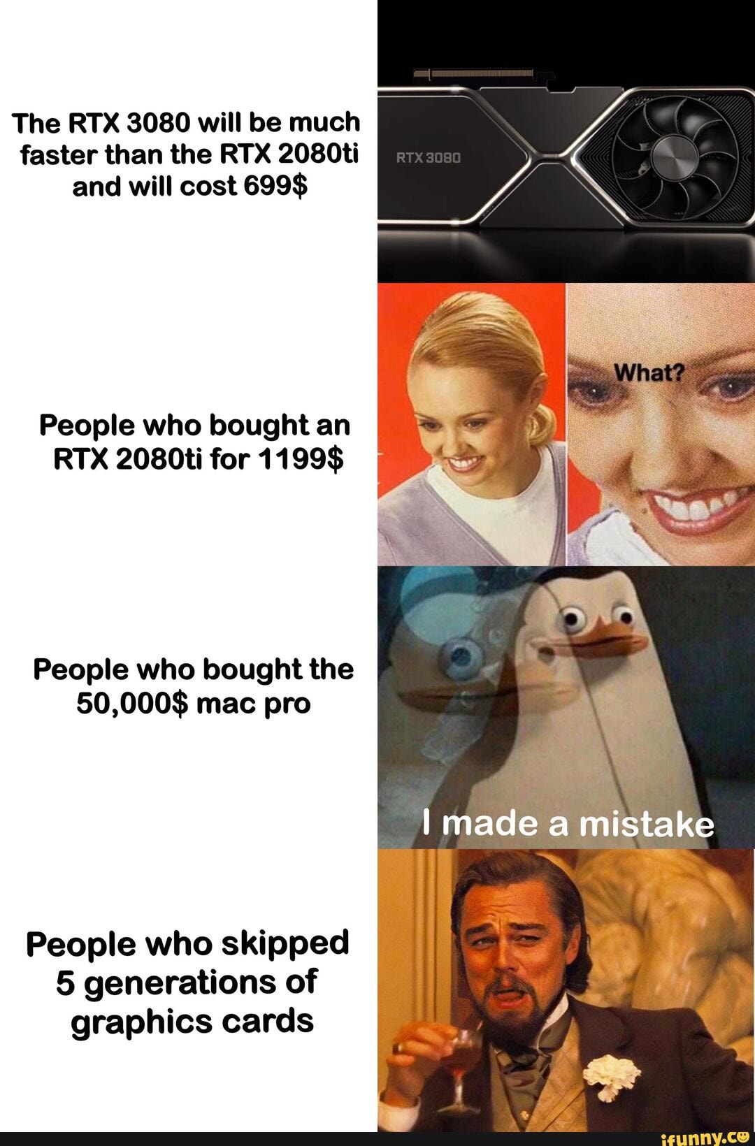 The RTX 3080 will be much faster than the RTX 2080ti and will cost 699$
People who bought an
RTX 2080ti for 1199$
People who bought the ed
50,000$ mac pro
I made a mistake
People who skipped
5 generations of graphics cards