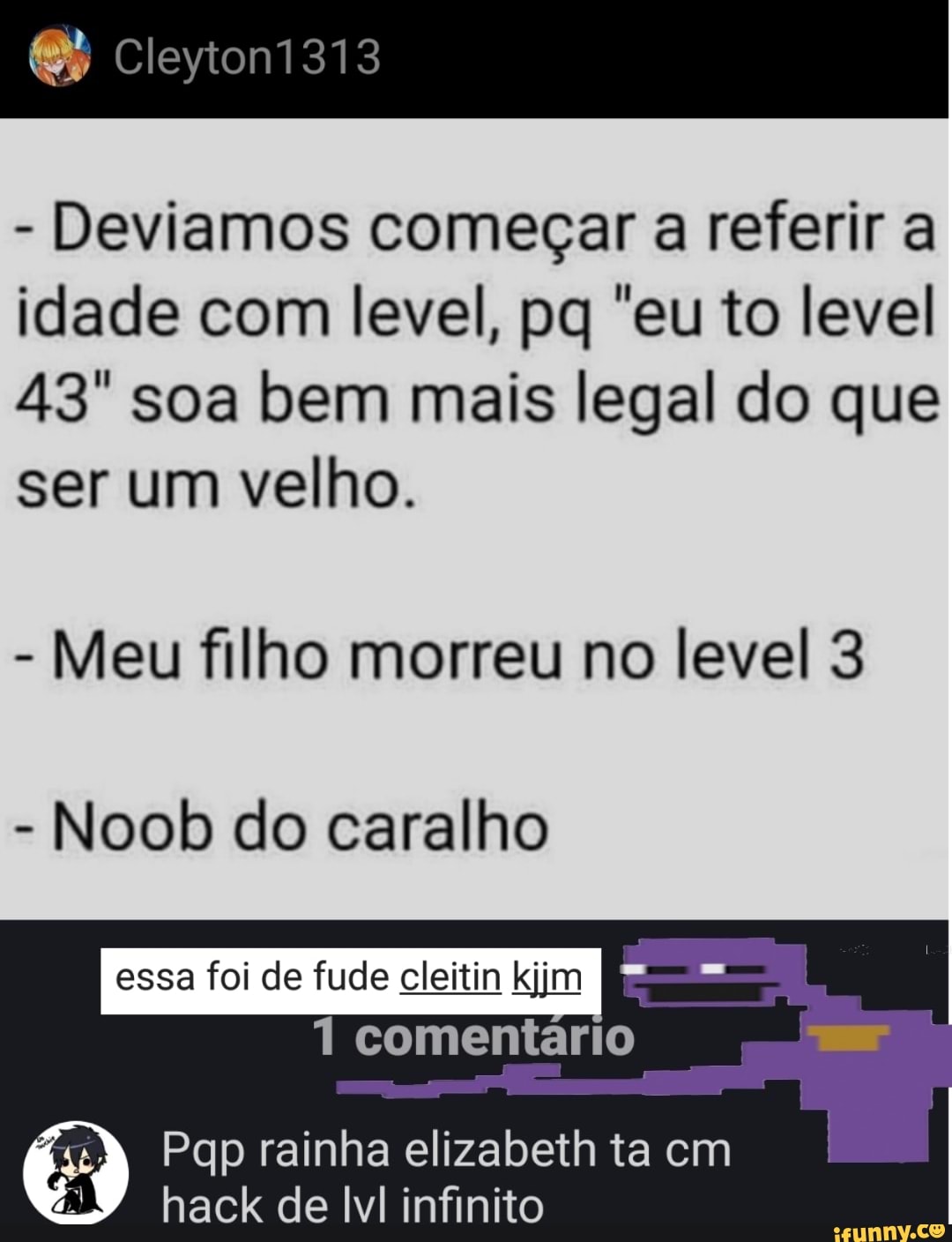 Cleytoni313
- Deviamos começar a referir a idade com level, pq "eu to level
43' soa bem mais legal do que ser um velho.
- Meu filho morreu no level 3
- Noob do caralho
essa foi de fude cleitin kjjm I comentário
Pqp rainha elizabeth ta cm
hack de infinito