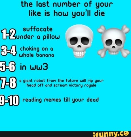the last number of your
like is how you'll die
TE suffocate
under
a pillow
Emil choking on a
whole banana
1-8 a giant robot from the future will rip your
head off and scream victory royale
II) reading memes till your dead