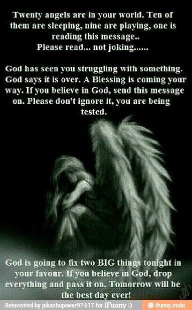 Twenty angels are in your world. Ten of
them are sleeping, nine are playing, one is
reading this message..
God has scen you struggling with something.
God says it is over. A Blessing is coming your
way. If you believe in God, send this message
on. Please don't ignore it, you are being
tested.